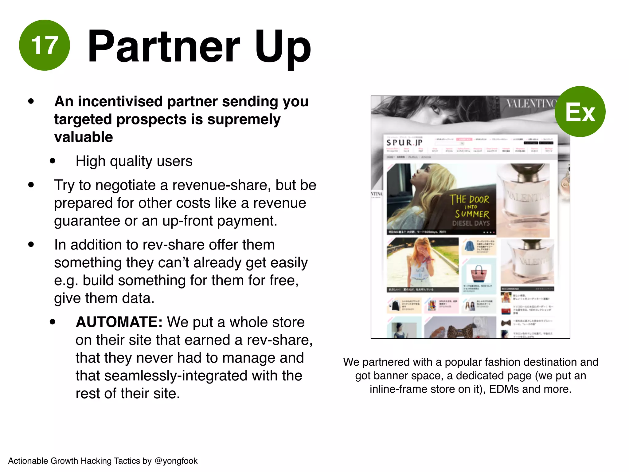 18 Endorsement 
• Bit of a gamble but can be highly 
effective at getting users! 
• Depends on the size of the blog 
ecosystem but in Japan: 10,000++ 
new users from a single post! 
• User quality varies! 
• Can result in re-blogs, conversations! 
• Real Example: Celebrity A (paid) 
wrote about us, then Celebrity B 
(unpaid) checked us out and wrote 
about us organically and 
enthusiastically as we were selling a 
brand that she loves. We ended up 
getting more users via Celebrity B 
than Celebrity A.! 
• Best to do it in a regulated environment 
where there are guidelines. 
Ex 
Famous bloggers such as Xiaxue are no stranger to 
advertorials. Pick your audience wisely however. 
Actionable Growth Hacking Tactics by @yongfook 
 
