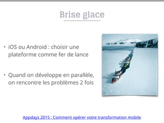 Brise glace
• iOS ou Android : choisir une
plateforme comme fer de lance
• Quand on développe en parallèle,
on rencontre les problèmes 2 fois
Appdays 2015 : Comment opérer votre transformation mobile
 