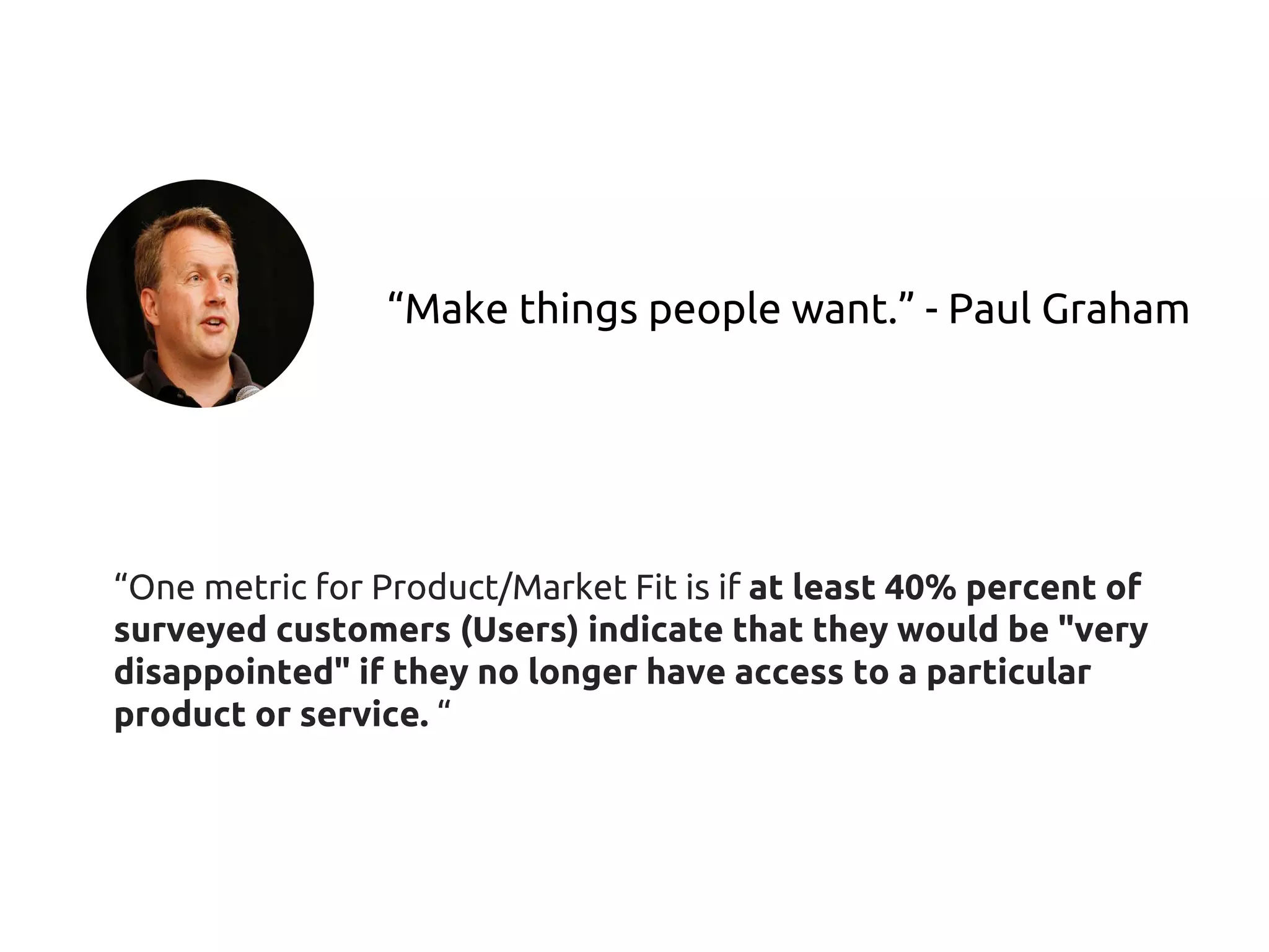 “Make things people want.” - Paul Graham
“One metric for Product/Market Fit is if at least 40% percent of
surveyed customers (Users) indicate that they would be "very
disappointed" if they no longer have access to a particular
product or service. “
