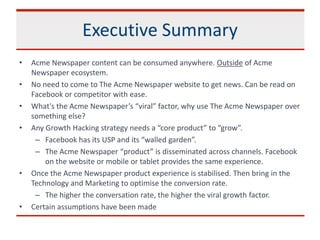 Executive Summary
• Acme Newspaper content can be consumed anywhere. Outside of Acme
Newspaper ecosystem.
• No need to come to The Acme Newspaper website to get news. Can be read on
Facebook or competitor with ease.
• What's the Acme Newspaper’s “viral” factor, why use The Acme Newspaper over
something else?
• Any Growth Hacking strategy needs a “core product” to “grow”.
– Facebook has its USP and its “walled garden”.
– The Acme Newspaper “product” is disseminated across channels. Facebook
on the website or mobile or tablet provides the same experience.
• Once the Acme Newspaper product experience is stabilised. Then bring in the
Technology and Marketing to optimise the conversion rate.
– The higher the conversation rate, the higher the viral growth factor.
• Certain assumptions have been made
 