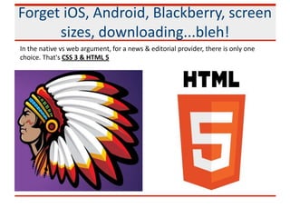 Forget iOS, Android, Blackberry, screen
sizes, downloading...bleh!
In the native vs web argument, for a news & editorial provider, there is only one
choice. That's CSS 3 & HTML 5
 