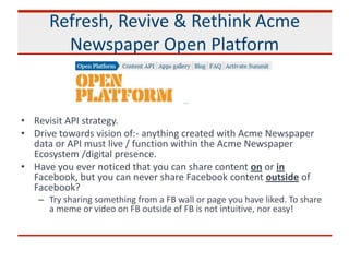 Refresh, Revive & Rethink Acme
Newspaper Open Platform
• Revisit API strategy.
• Drive towards vision of:- anything created with Acme Newspaper
data or API must live / function within the Acme Newspaper
Ecosystem /digital presence.
• Have you ever noticed that you can share content on or in
Facebook, but you can never share Facebook content outside of
Facebook?
– Try sharing something from a FB wall or page you have liked. To share
a meme or video on FB outside of FB is not intuitive, nor easy!
 