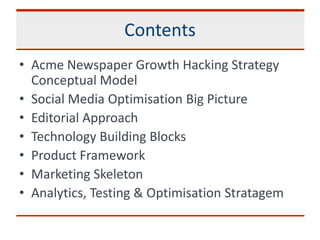 Contents
• Acme Newspaper Growth Hacking Strategy
Conceptual Model
• Social Media Optimisation Big Picture
• Editorial Approach
• Technology Building Blocks
• Product Framework
• Marketing Skeleton
• Analytics, Testing & Optimisation Stratagem
 