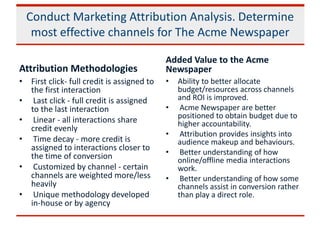 Conduct Marketing Attribution Analysis. Determine
most effective channels for The Acme Newspaper
Attribution Methodologies
• First click- full credit is assigned to
the first interaction
• Last click - full credit is assigned
to the last interaction
• Linear - all interactions share
credit evenly
• Time decay - more credit is
assigned to interactions closer to
the time of conversion
• Customized by channel - certain
channels are weighted more/less
heavily
• Unique methodology developed
in-house or by agency
Added Value to the Acme
Newspaper
• Ability to better allocate
budget/resources across channels
and ROI is improved.
• Acme Newspaper are better
positioned to obtain budget due to
higher accountability.
• Attribution provides insights into
audience makeup and behaviours.
• Better understanding of how
online/offline media interactions
work.
• Better understanding of how some
channels assist in conversion rather
than play a direct role.
 