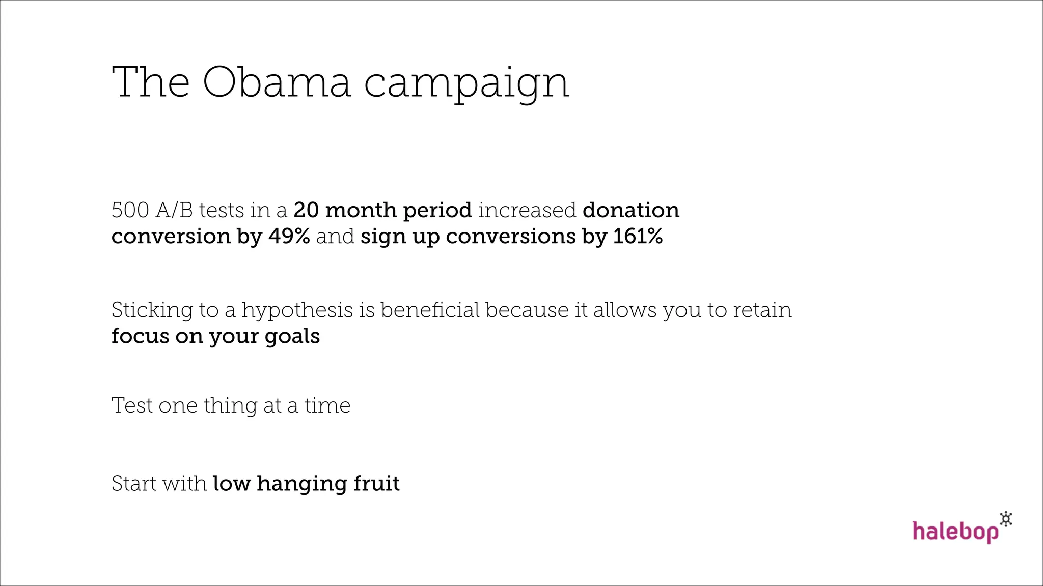 The Obama campaign
500 A/B tests in a 20 month period increased donation
conversion by 49% and sign up conversions by 161%
Sticking to a hypothesis is beneﬁcial because it allows you to retain
focus on your goals
Test one thing at a time
Start with low hanging fruit
 