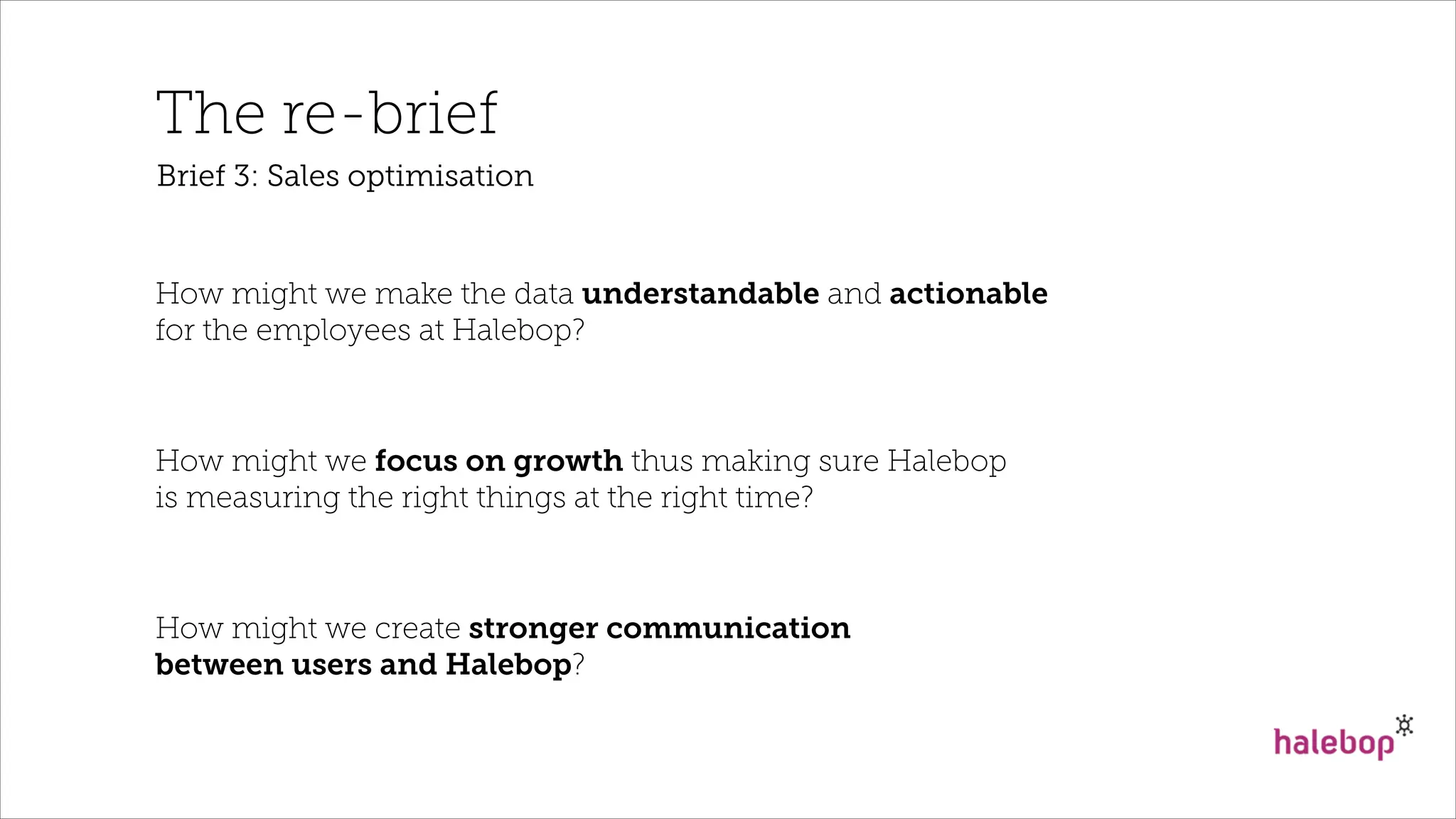 The re-brief
How might we make the data understandable and actionable
for the employees at Halebop?
How might we focus on growth thus making sure Halebop
is measuring the right things at the right time?
How might we create stronger communication
between users and Halebop?
Brief 3: Sales optimisation
 