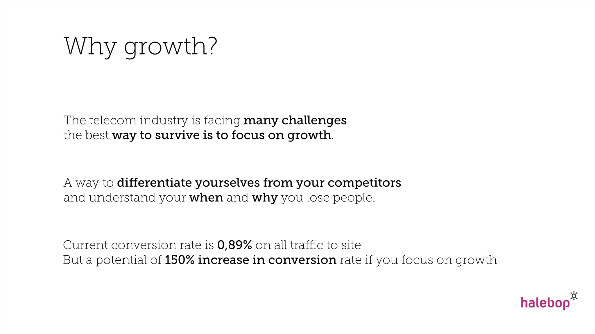 Why growth?
The telecom industry is facing many challenges
the best way to survive is to focus on growth.
A way to diﬀerentiate yourselves from your competitors
and understand your when and why you lose people.
Current conversion rate is 0,89% on all traﬃc to site
But a potential of 150% increase in conversion rate if you focus on growth
 