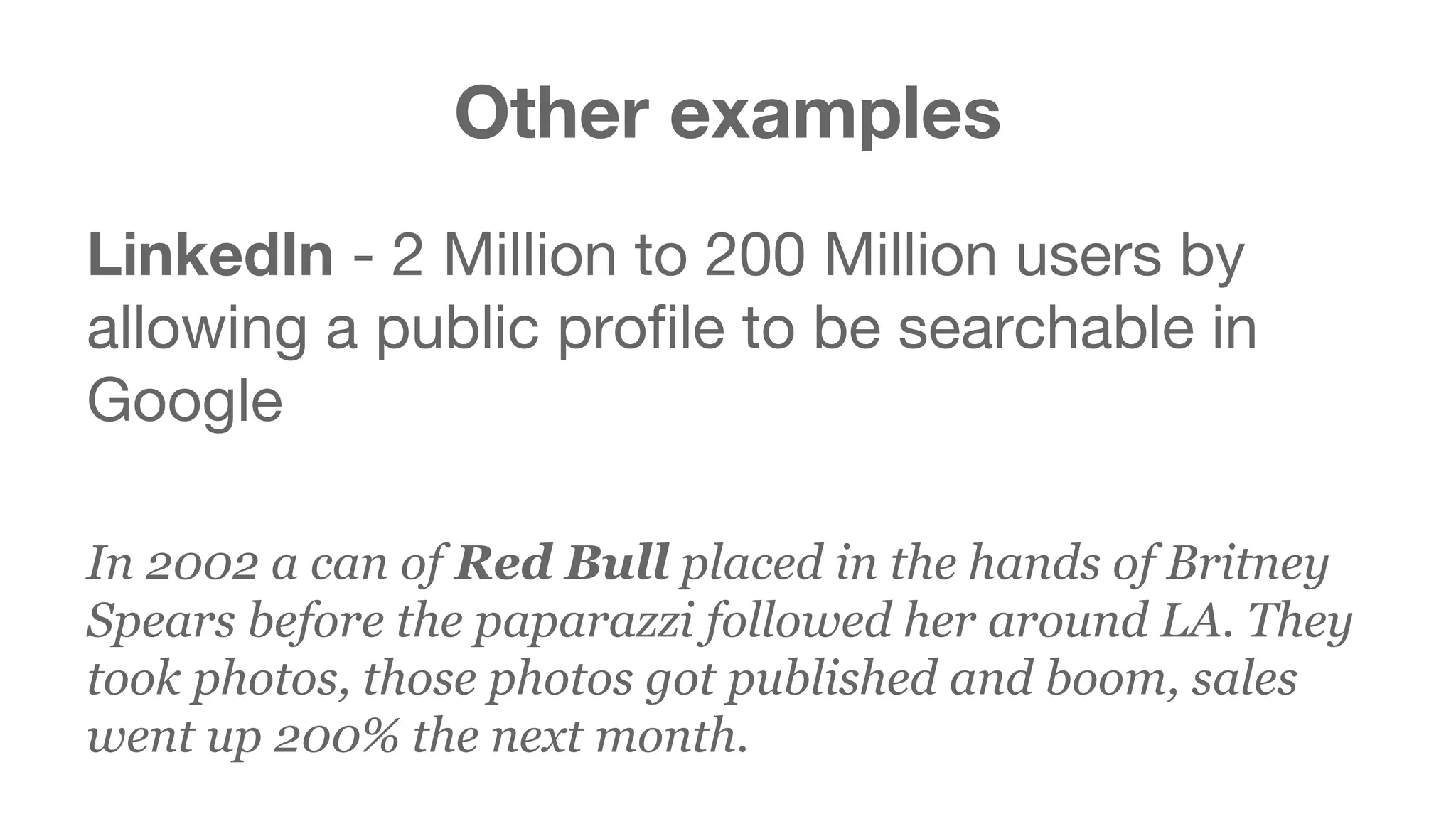 Other examples 
LinkedIn - 2 Million to 200 Million users by 
allowing a public profile to be searchable in 
Google 
In 2002 a can of Red Bull placed in the hands of Britney 
Spears before the paparazzi followed her around LA. They 
took photos, those photos got published and boom, sales 
went up 200% the next month. 
 