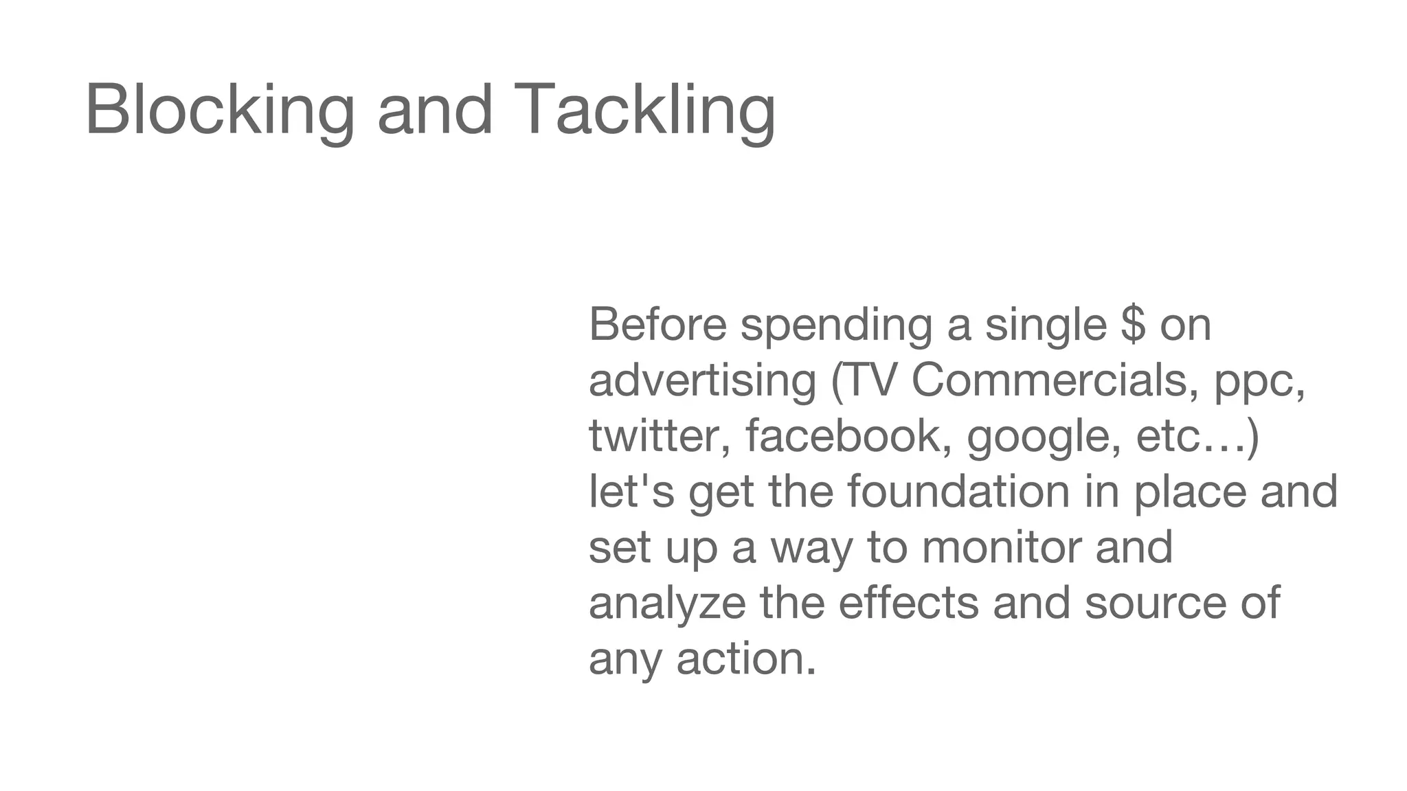 Blocking and Tackling 
Before spending a single $ on 
advertising (TV Commercials, ppc, 
twitter, facebook, google, etc…) 
let's get the foundation in place and 
set up a way to monitor and 
analyze the effects and source of 
any action. 
 