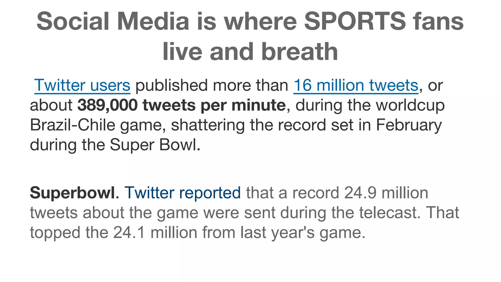 Social Media is where SPORTS fans 
live and breath 
Twitter users published more than 16 million tweets, or 
about 389,000 tweets per minute, during the worldcup 
Brazil-Chile game, shattering the record set in February 
during the Super Bowl. 
Superbowl. Twitter reported that a record 24.9 million 
tweets about the game were sent during the telecast. That 
topped the 24.1 million from last year's game. 
 