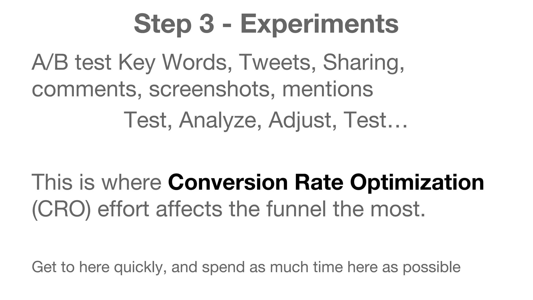 Step 3 - Experiments 
A/B test Key Words, Tweets, Sharing, 
comments, screenshots, mentions 
Test, Analyze, Adjust, Test… 
This is where Conversion Rate Optimization 
(CRO) effort affects the funnel the most. 
Get to here quickly, and spend as much time here as possible 
 