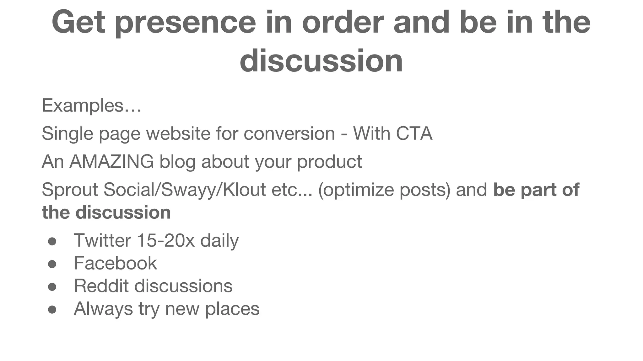 Get presence in order and be in the 
discussion 
Examples… 
Single page website for conversion - With CTA 
An AMAZING blog about your product 
Sprout Social/Swayy/Klout etc... (optimize posts) and be part of 
the discussion 
● Twitter 15-20x daily 
● Facebook 
● Reddit discussions 
● Always try new places 
 