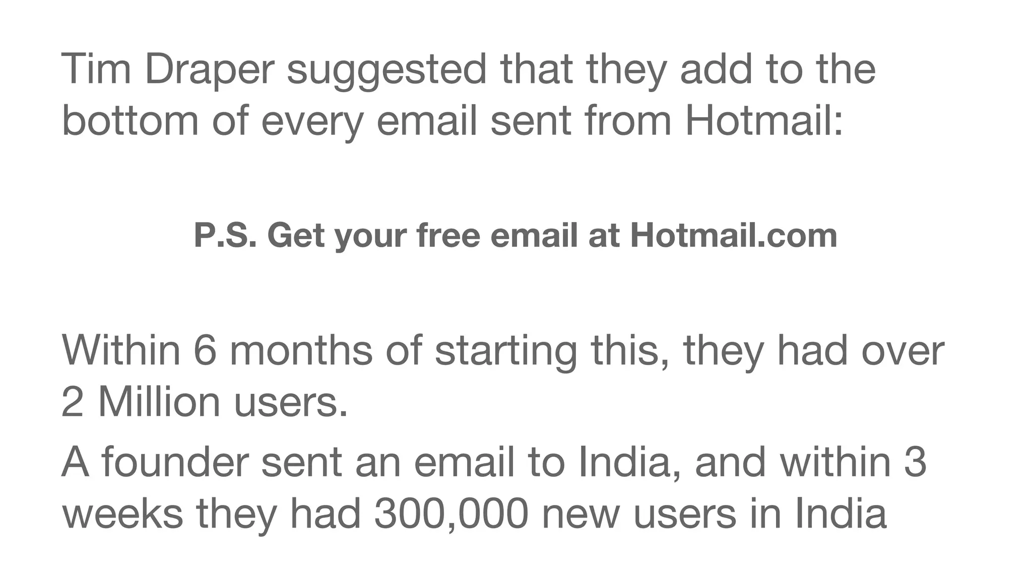 Tim Draper suggested that they add to the 
bottom of every email sent from Hotmail: 
P.S. Get your free email at Hotmail.com 
Within 6 months of starting this, they had over 
2 Million users. 
A founder sent an email to India, and within 3 
weeks they had 300,000 new users in India 
 