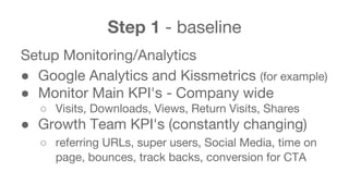 Step 1 - baseline 
Setup Monitoring/Analytics 
● Google Analytics and Kissmetrics (for example) 
● Monitor Main KPI's - Company wide 
○ Visits, Downloads, Views, Return Visits, Shares 
● Growth Team KPI's (constantly changing) 
○ referring URLs, super users, Social Media, time on 
page, bounces, track backs, conversion for CTA 
 