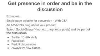 Get presence in order and be in the 
discussion 
Examples… 
Single page website for conversion - With CTA 
An AMAZING blog about your product 
Sprout Social/Swayy/Klout etc... (optimize posts) and be part of 
the discussion 
● Twitter 15-20x daily 
● Facebook 
● Reddit discussions 
● Always try new places 
 