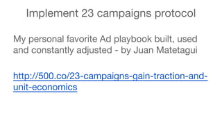 Implement 23 campaigns protocol 
My personal favorite Ad playbook built, used 
and constantly adjusted - by Juan Matetagui 
http://500.co/23-campaigns-gain-traction-and-unit- 
economics 
 