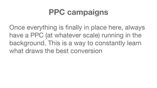 PPC campaigns 
Once everything is finally in place here, always 
have a PPC (at whatever scale) running in the 
background. This is a way to constantly learn 
what draws the best conversion 
 