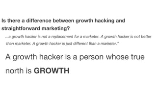 Is there a difference between growth hacking and 
straightforward marketing? 
...a growth hacker is not a replacement for a marketer. A growth hacker is not better 
than marketer. A growth hacker is just different than a marketer.” 
A growth hacker is a person whose true 
north is GROWTH 
 