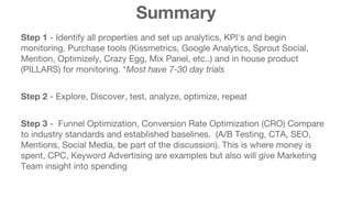 Summary 
Step 1 - Identify all properties and set up analytics, KPI's and begin 
monitoring. Purchase tools (Kissmetrics, Google Analytics, Sprout Social, 
Mention, Optimizely, Crazy Egg, Mix Panel, etc..) and in house product 
(PILLARS) for monitoring. *Most have 7-30 day trials 
Step 2 - Explore, Discover, test, analyze, optimize, repeat 
Step 3 - Funnel Optimization, Conversion Rate Optimization (CRO) Compare 
to industry standards and established baselines. (A/B Testing, CTA, SEO, 
Mentions, Social Media, be part of the discussion). This is where money is 
spent, CPC, Keyword Advertising are examples but also will give Marketing 
Team insight into spending 
 