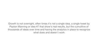 Growth is not overnight, often times it's not a single idea, a single tweet by 
Payton Manning or idea #7 that show's real results, but the cumulitive of 
thousands of ideas over time and having the analytics in place to recognize 
what does and doesn't work 
 