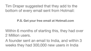 Tim Draper suggested that they add to the 
bottom of every email sent from Hotmail: 
P.S. Get your free email at Hotmail.com 
Within 6 months of starting this, they had over 
2 Million users. 
A founder sent an email to India, and within 3 
weeks they had 300,000 new users in India 
 