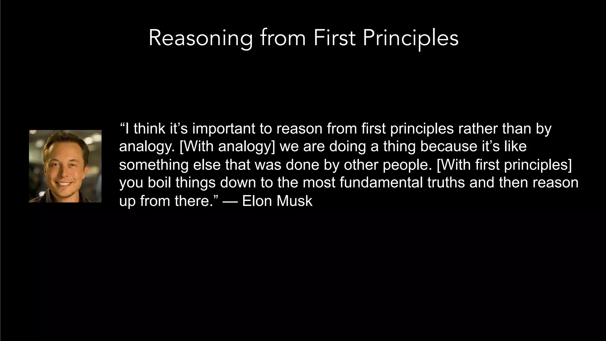 Reasoning from First Principles
 “I think it’s important to reason from first principles rather than by
analogy. [With analogy] we are doing a thing because it’s like
something else that was done by other people. [With first principles]
you boil things down to the most fundamental truths and then reason
up from there.” — Elon Musk
 
