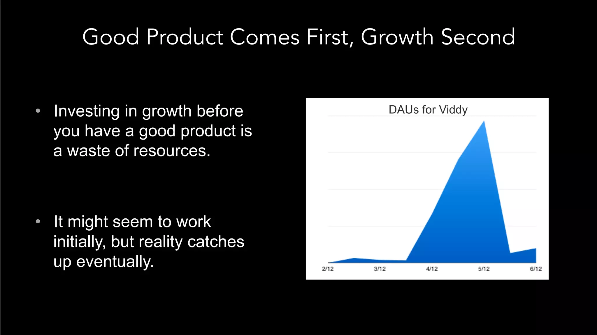 Good Product Comes First, Growth Second
•  Investing in growth before
you have a good product is
a waste of resources.
•  It might seem to work
initially, but reality catches
up eventually.
DAUs for Viddy
 