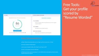 Free Tools:
Get your profile
scored by
“Resume Worded”
Shusmo.me | Khaled@DigiArabs.com | @Shusmo
https://resumeworded.com
a) Open https://resumeworded.com/ and sign up here (no worries, it’s free)
b) Choose LinkedIn Profile Review
c) Go to your LinkedIn Profile, click “More” and “Save to PDF”
d) Save it and upload to Resume Worded
e) Check your Score and if somewhere it’s not 10/10 click on that block to find out what
exactly should you improve
 