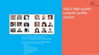 Add a high quality
LinkedIn profile
picture
Shusmo.me | Khaled@DigiArabs.com | @Shusmo
A person only needs a 33 millisecond glance at your
picture to form a first impression that includes
evaluations of “trustworthiness, status, and attractiveness.”
LinkedIn’s profile picture dimensions are 400 x 400 pixels.
The maximum profile picture file size is 8mb
• Headshot
• Square in size
• Dressed as your job culture
• Smile and look dependable
• No distracting background
• No snapchat filters
• No Selfies
 