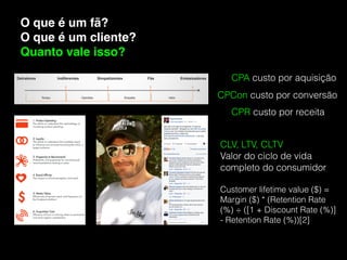 O que é um fã?
O que é um cliente?
Quanto vale isso?
CPA custo por aquisição
CPCon custo por conversão
CPR custo por receita
CLV, LTV, CLTV
Valor do ciclo de vida
completo do consumidor 
Customer lifetime value ($) =
Margin ($) * (Retention Rate
(%) ÷ ([1 + Discount Rate (%)]
- Retention Rate (%))[2]
 