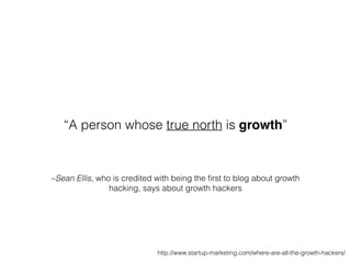 –Sean Ellis, who is credited with being the ﬁrst to blog about growth
hacking, says about growth hackers
“A person whose true north is growth”
http://www.startup-marketing.com/where-are-all-the-growth-hackers/
 