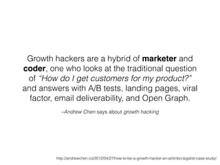 –Andrew Chen says about growth hacking
Growth hackers are a hybrid of marketer and
coder, one who looks at the traditional question
of “How do I get customers for my product?”
and answers with A/B tests, landing pages, viral
factor, email deliverability, and Open Graph.
http://andrewchen.co/2012/04/27/how-to-be-a-growth-hacker-an-airbnbcraigslist-case-study/
 