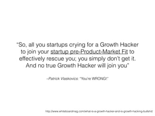 –Patrick Vlaskovics: “You’re WRONG!”
“So, all you startups crying for a Growth Hacker
to join your startup pre-Product-Market Fit to
effectively rescue you; you simply don’t get it.
And no true Growth Hacker will join you”
http://www.whiteboardmag.com/what-is-a-growth-hacker-and-is-growth-hacking-bullshit/
 