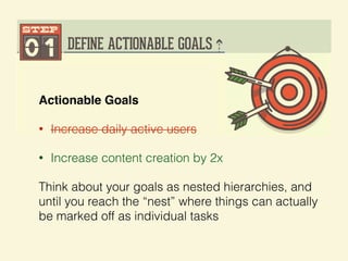 Actionable Goals!
• Increase daily active users
• Increase content creation by 2x
Think about your goals as nested hierarchies, and
until you reach the “nest” where things can actually
be marked off as individual tasks
 
