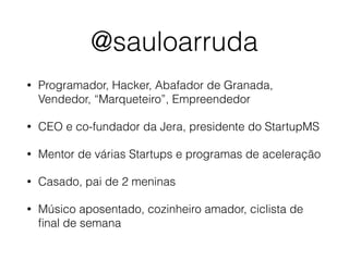 @sauloarruda
• Programador, Hacker, Abafador de Granada,
Vendedor, “Marqueteiro”, Empreendedor
• CEO e co-fundador da Jera, presidente do StartupMS
• Mentor de várias Startups e programas de aceleração
• Casado, pai de 2 meninas
• Músico aposentado, cozinheiro amador, ciclista de
ﬁnal de semana
 