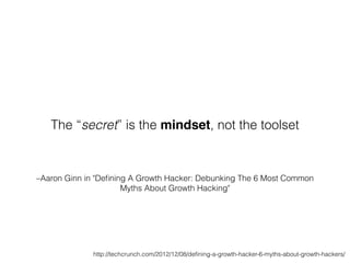 –Aaron Ginn in "Deﬁning A Growth Hacker: Debunking The 6 Most Common
Myths About Growth Hacking"
The “secret” is the mindset, not the toolset
http://techcrunch.com/2012/12/08/deﬁning-a-growth-hacker-6-myths-about-growth-hackers/
 