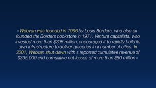 « Webvan was founded in 1996 by Louis Borders, who also co-
founded the Borders bookstore in 1971. Venture capitalists, who
invested more than $396 million, encouraged it to rapidly build its
own infrastructure to deliver groceries in a number of cities. In
2001, Webvan shut down with a reported cumulative revenue of
$395,000 and cumulative net losses of more than $50 million »
 