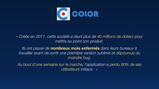 « Créée en 2011, cette société a réuni plus de 40 millions de dollars pour
mettre au point son produit.
Ils ont passé de nombreux mois enfermés dans leurs bureaux à
travailler avant de sortir une première version sublime et dépourvue du
moindre bug.
Au bout d’une semaine sur le marché, l’application a perdu 90% de ses
utilisateurs initiaux.  »
COLOR
 