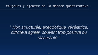 80
toujours y ajouter de la donnée quantitative
“ Non structurée, anecdotique, révélatrice,
difﬁcile à agréer, souvent trop positive ou
rassurante ”
 