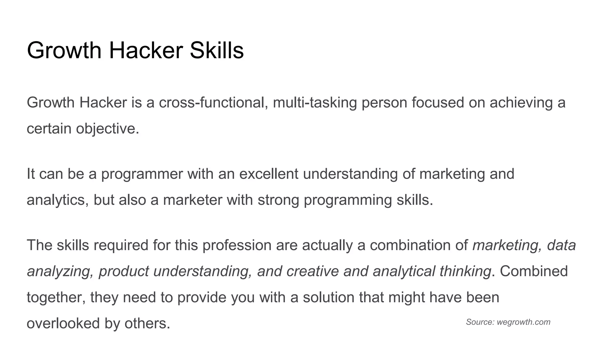 Growth Hacker Skills
Growth Hacker is a cross-functional, multi-tasking person focused on achieving a
certain objective.
It can be a programmer with an excellent understanding of marketing and
analytics, but also a marketer with strong programming skills.
The skills required for this profession are actually a combination of marketing, data
analyzing, product understanding, and creative and analytical thinking. Combined
together, they need to provide you with a solution that might have been
overlooked by others. Source: wegrowth.com
 