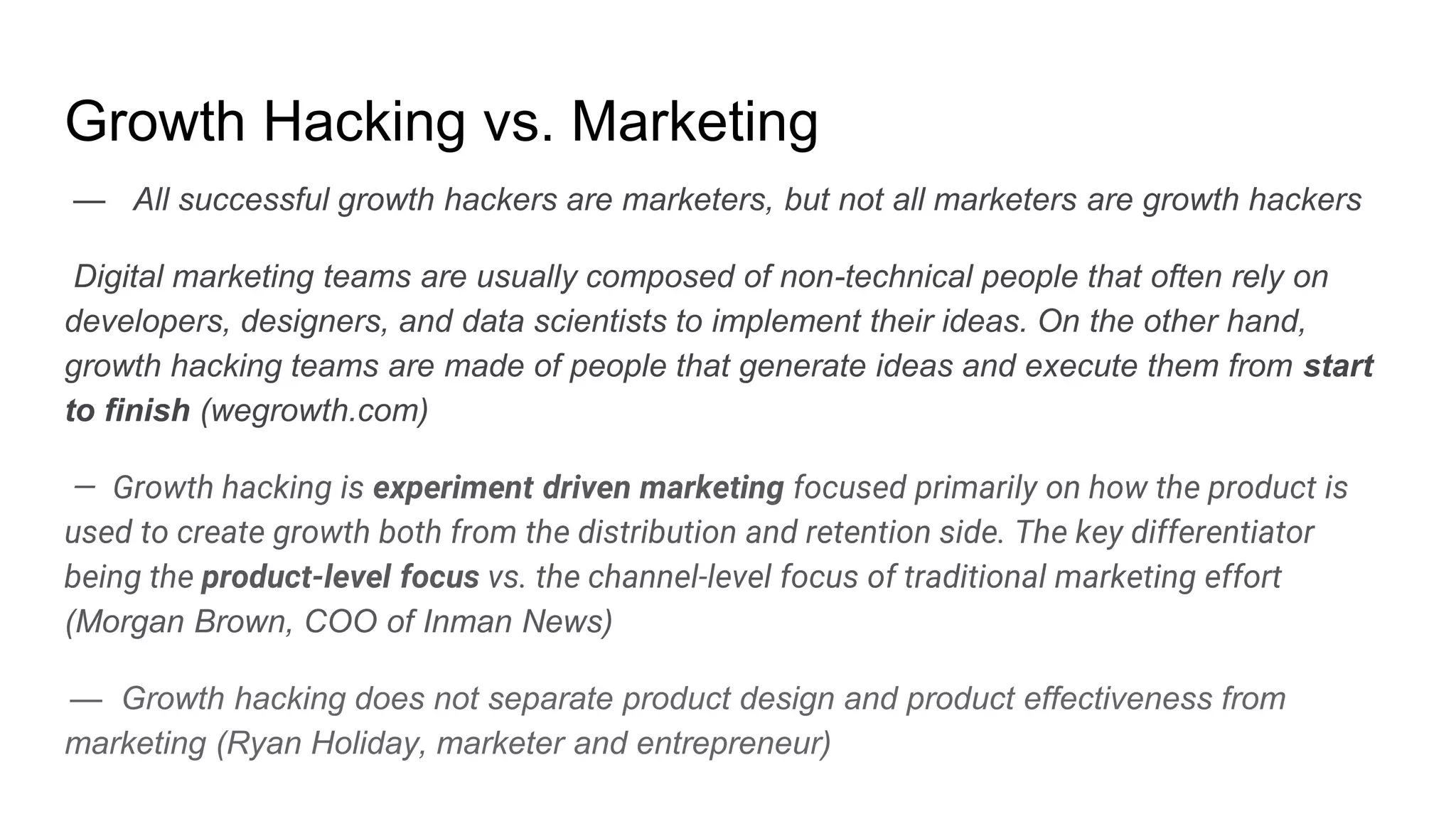 Growth Hacking vs. Marketing
— All successful growth hackers are marketers, but not all marketers are growth hackers
Digital marketing teams are usually composed of non-technical people that often rely on
developers, designers, and data scientists to implement their ideas. On the other hand,
growth hacking teams are made of people that generate ideas and execute them from start
to finish (wegrowth.com)
— Growth hacking is experiment driven marketing focused primarily on how the product is
used to create growth both from the distribution and retention side. The key differentiator
being the product-level focus vs. the channel-level focus of traditional marketing effort
(Morgan Brown, COO of Inman News)
— Growth hacking does not separate product design and product effectiveness from
marketing (Ryan Holiday, marketer and entrepreneur)
 