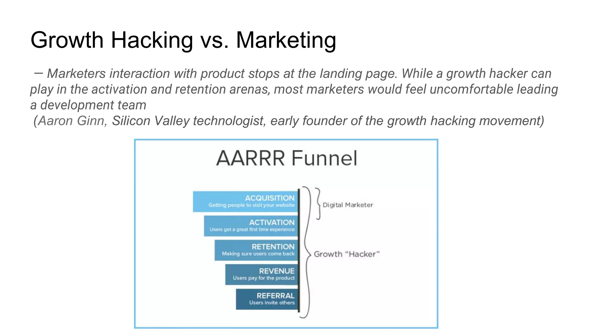 — Marketers interaction with product stops at the landing page. While a growth hacker can
play in the activation and retention arenas, most marketers would feel uncomfortable leading
a development team
(Aaron Ginn, Silicon Valley technologist, early founder of the growth hacking movement)
Growth Hacking vs. Marketing
 