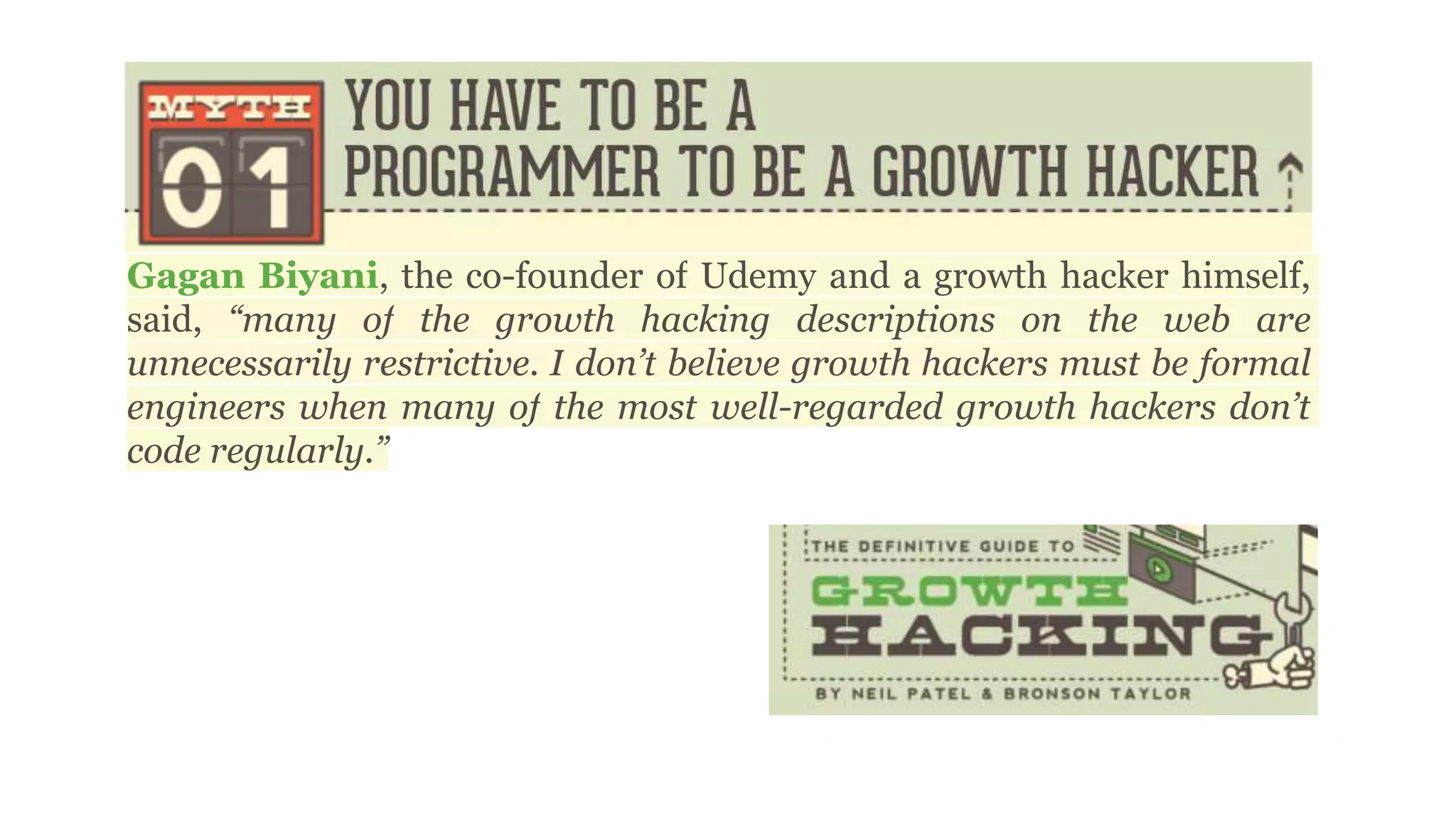 Gagan Biyani, the co-founder of Udemy and a growth hacker himself,
said, “many of the growth hacking descriptions on the web are
unnecessarily restrictive. I don’t believe growth hackers must be formal
engineers when many of the most well-regarded growth hackers don’t
code regularly.”
 