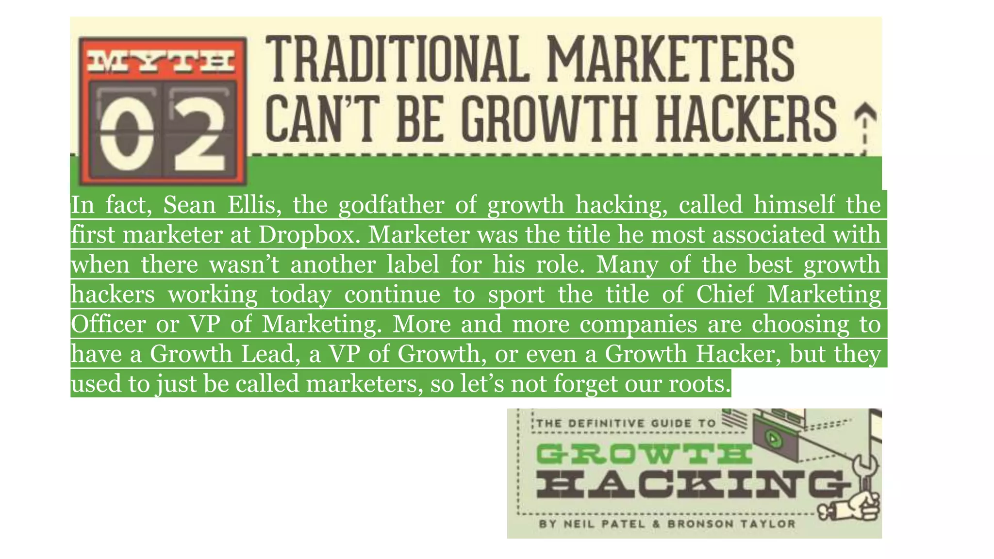 In fact, Sean Ellis, the godfather of growth hacking, called himself the
first marketer at Dropbox. Marketer was the title he most associated with
when there wasn’t another label for his role. Many of the best growth
hackers working today continue to sport the title of Chief Marketing
Officer or VP of Marketing. More and more companies are choosing to
have a Growth Lead, a VP of Growth, or even a Growth Hacker, but they
used to just be called marketers, so let’s not forget our roots.
 