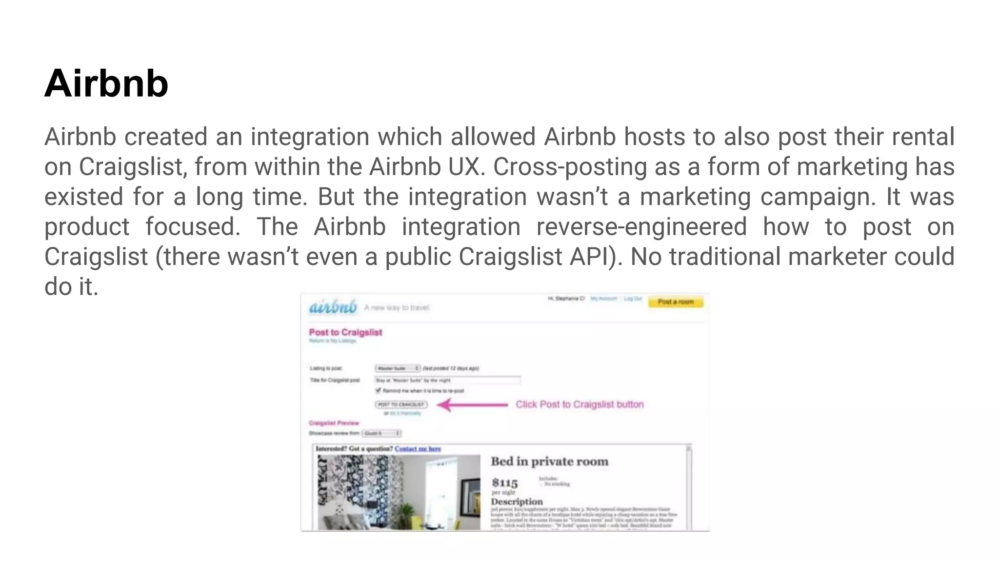 Airbnb
Airbnb created an integration which allowed Airbnb hosts to also post their rental
on Craigslist, from within the Airbnb UX. Cross-posting as a form of marketing has
existed for a long time. But the integration wasn’t a marketing campaign. It was
product focused. The Airbnb integration reverse-engineered how to post on
Craigslist (there wasn’t even a public Craigslist API). No traditional marketer could
do it.
 