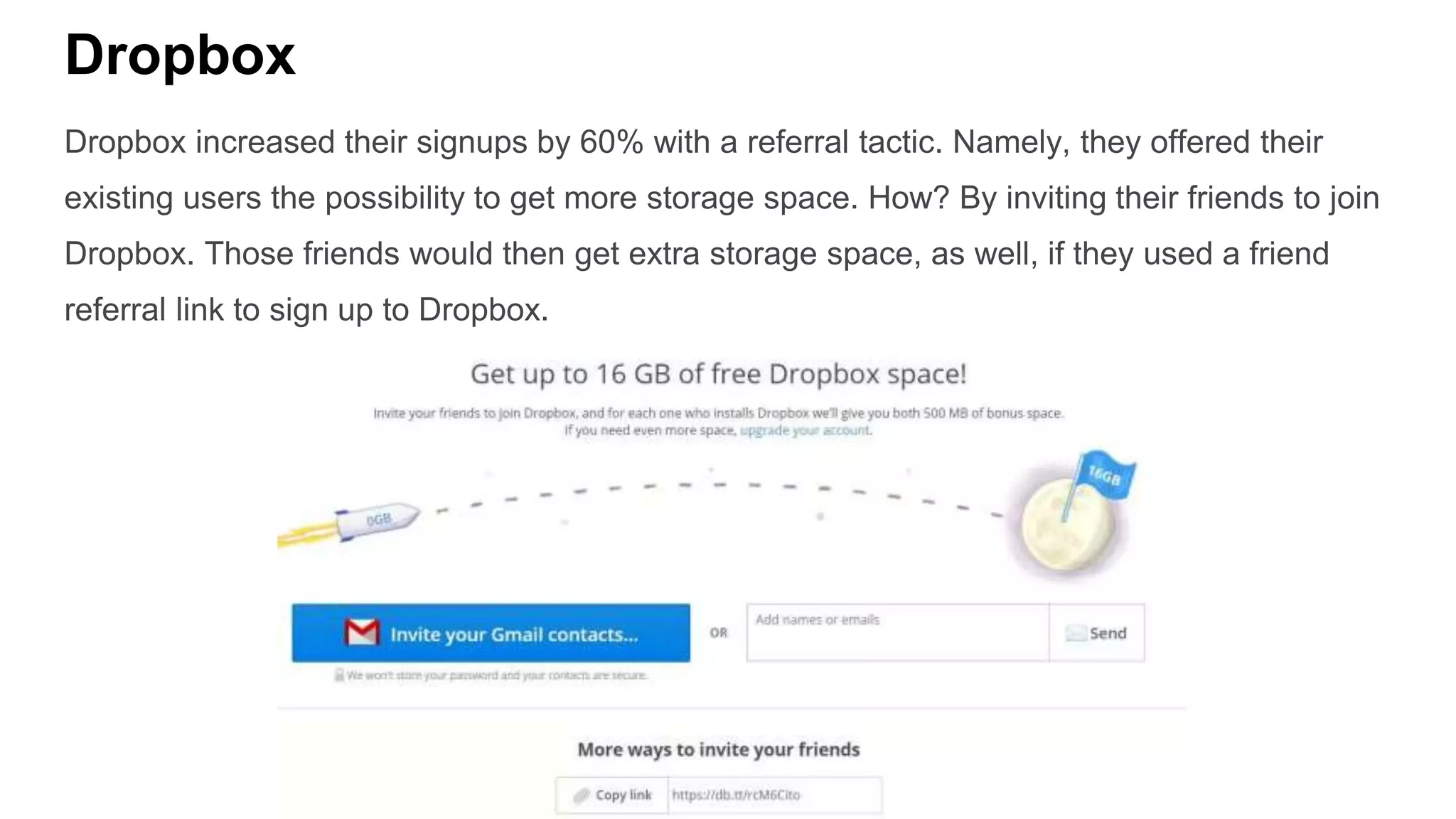 Dropbox
Dropbox increased their signups by 60% with a referral tactic. Namely, they offered their
existing users the possibility to get more storage space. How? By inviting their friends to join
Dropbox. Those friends would then get extra storage space, as well, if they used a friend
referral link to sign up to Dropbox.
 