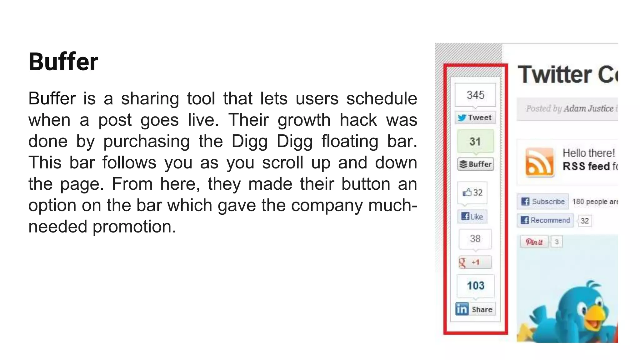 Buffer
Buffer is a sharing tool that lets users schedule
when a post goes live. Their growth hack was
done by purchasing the Digg Digg floating bar.
This bar follows you as you scroll up and down
the page. From here, they made their button an
option on the bar which gave the company much-
needed promotion.
 