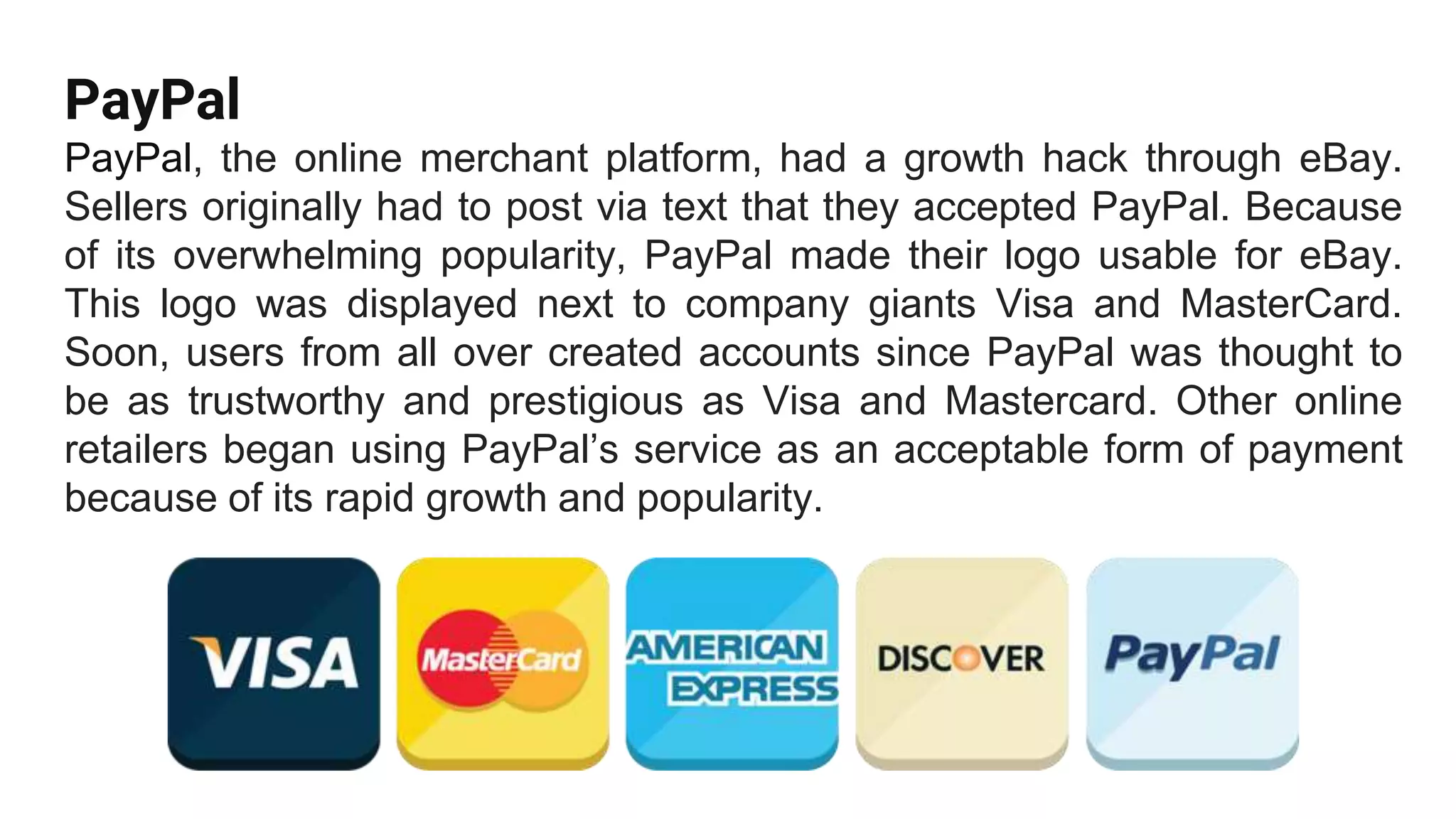 PayPal
PayPal, the online merchant platform, had a growth hack through eBay.
Sellers originally had to post via text that they accepted PayPal. Because
of its overwhelming popularity, PayPal made their logo usable for eBay.
This logo was displayed next to company giants Visa and MasterCard.
Soon, users from all over created accounts since PayPal was thought to
be as trustworthy and prestigious as Visa and Mastercard. Other online
retailers began using PayPal’s service as an acceptable form of payment
because of its rapid growth and popularity.
 