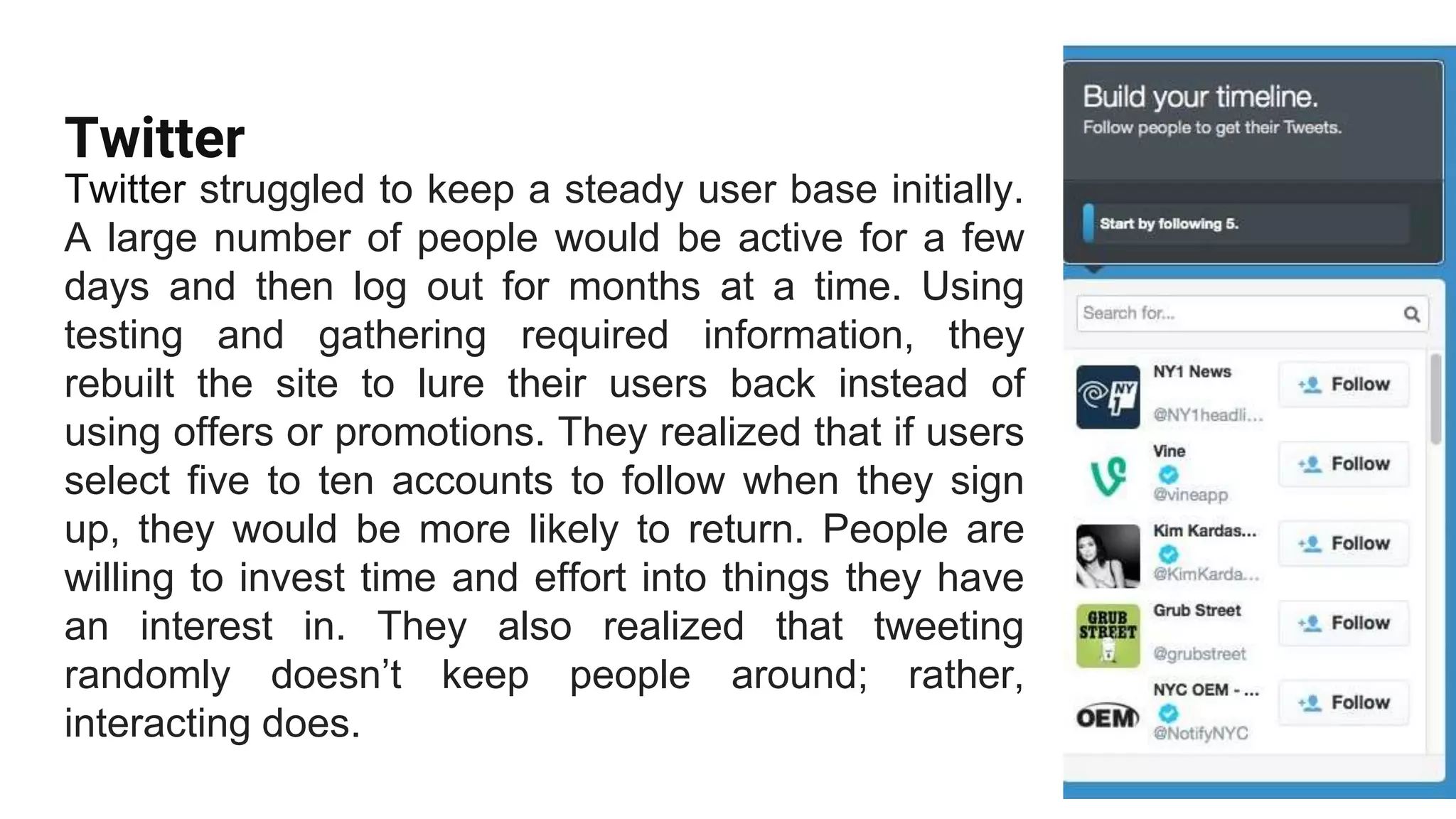 Twitter
Twitter struggled to keep a steady user base initially.
A large number of people would be active for a few
days and then log out for months at a time. Using
testing and gathering required information, they
rebuilt the site to lure their users back instead of
using offers or promotions. They realized that if users
select five to ten accounts to follow when they sign
up, they would be more likely to return. People are
willing to invest time and effort into things they have
an interest in. They also realized that tweeting
randomly doesn’t keep people around; rather,
interacting does.
 