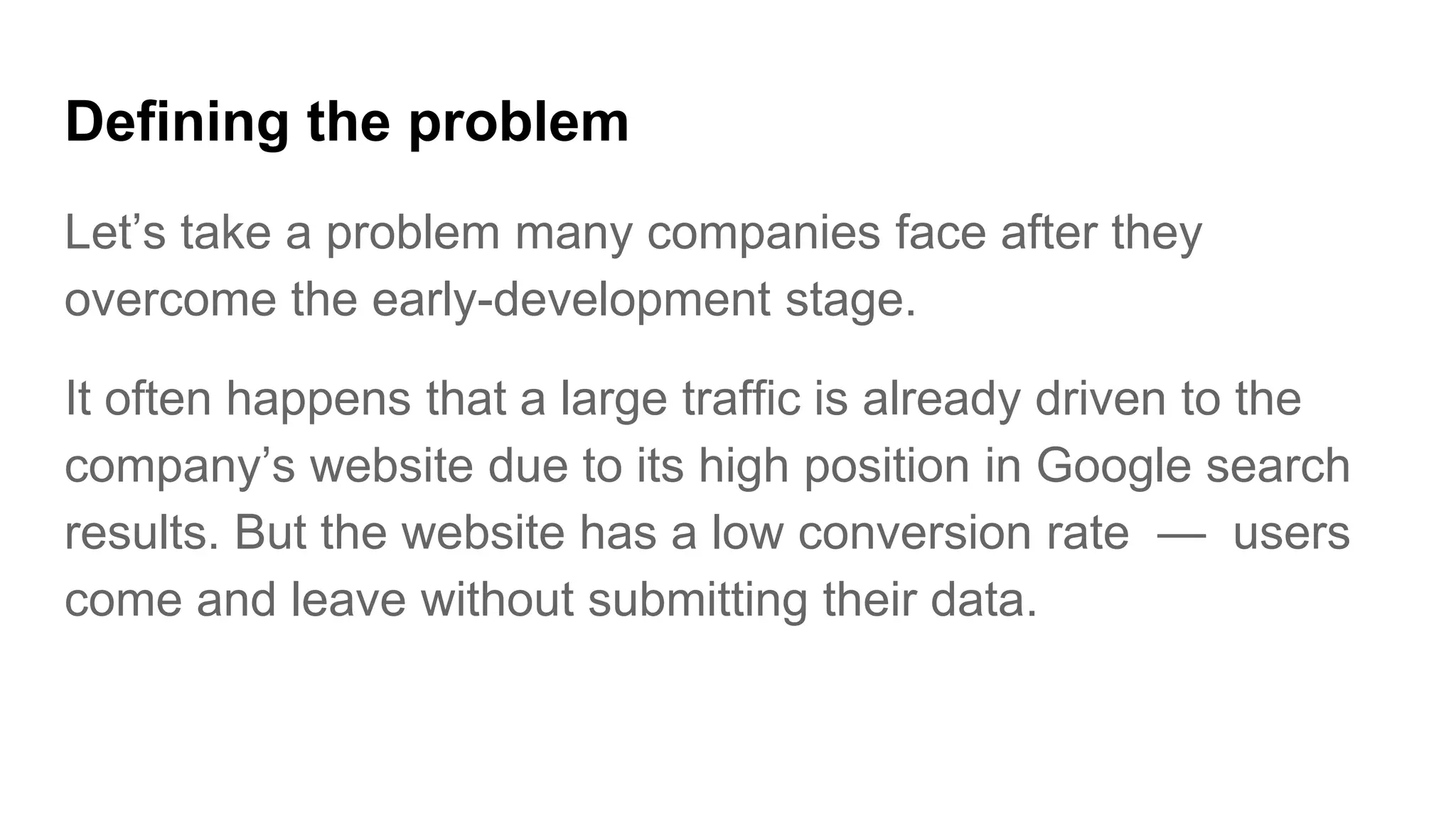 Defining the problem
Let’s take a problem many companies face after they
overcome the early-development stage.
It often happens that a large traffic is already driven to the
company’s website due to its high position in Google search
results. But the website has a low conversion rate — users
come and leave without submitting their data.
 